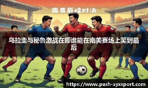 乌拉圭与秘鲁激战在即谁能在南美赛场上笑到最后